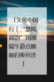 文化中国行｜“楚风屈韵”国潮端午游点燃秭归夜经济