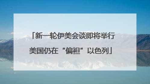 新一轮伊美会谈即将举行 美国仍在“偏袒”以色列