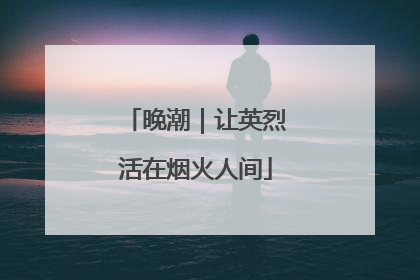晚潮｜让英烈活在烟火人间