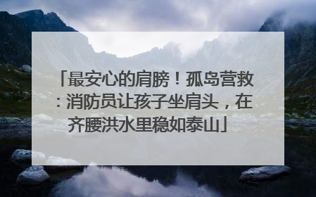 最安心的肩膀！孤岛营救：消防员让孩子坐肩头，在齐腰洪水里稳如泰山
