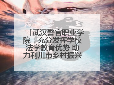 武汉警官职业学院：充分发挥学校法学教育优势 助力利川市乡村振兴全面发展