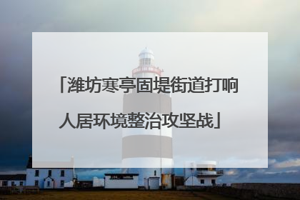 潍坊寒亭固堤街道打响人居环境整治攻坚战