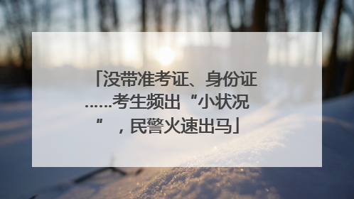 没带准考证、身份证……考生频出“小状况”，民警火速出马