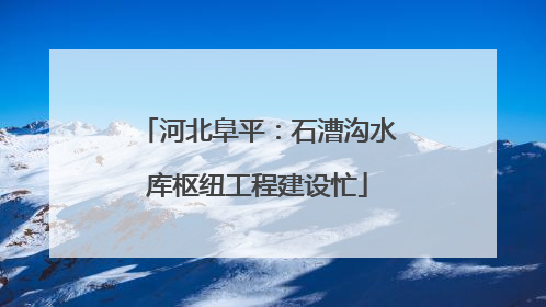 河北阜平：石漕沟水库枢纽工程建设忙