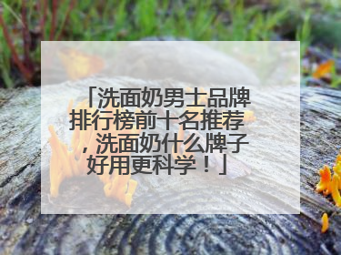 洗面奶男士品牌排行榜前十名推荐，洗面奶什么牌子好用更科学！