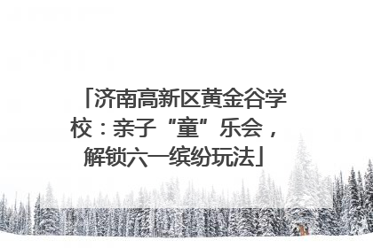 济南高新区黄金谷学校：亲子“童”乐会，解锁六一缤纷玩法