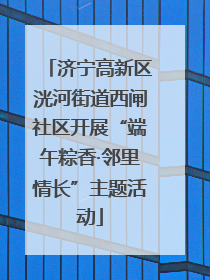 济宁高新区洸河街道西闸社区开展“端午粽香·邻里情长”主题活动