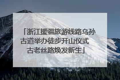 浙江援疆旅游线路乌孙古道举办徒步开山仪式 古老丝路焕发新生