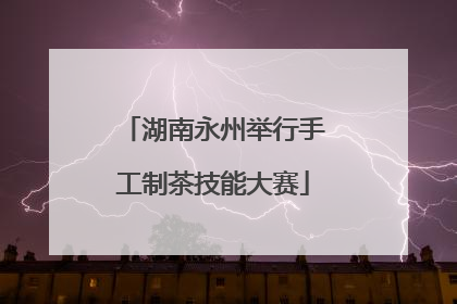 湖南永州举行手工制茶技能大赛