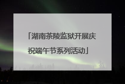 湖南茶陵监狱开展庆祝端午节系列活动