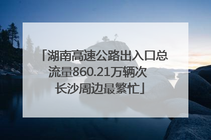 湖南高速公路出入口总流量860.21万辆次 长沙周边最繁忙