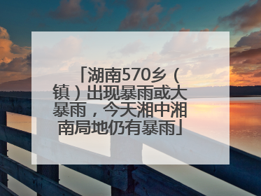 湖南570乡（镇）出现暴雨或大暴雨，今天湘中湘南局地仍有暴雨