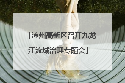 漳州高新区召开九龙江流域治理专题会
