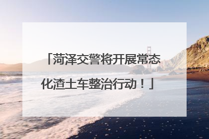 菏泽交警将开展常态化渣土车整治行动！