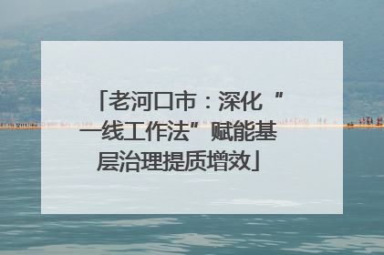 老河口市：深化“一线工作法”赋能基层治理提质增效