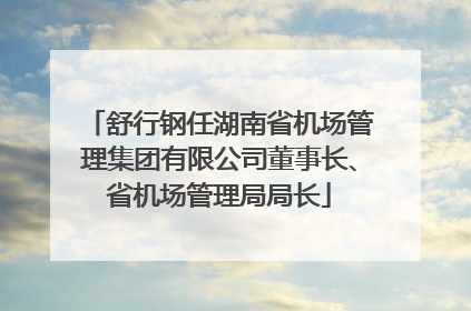 舒行钢任湖南省机场管理集团有限公司董事长、省机场管理局局长