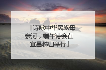 诗咏中华民族母亲河，端午诗会在宜昌秭归举行