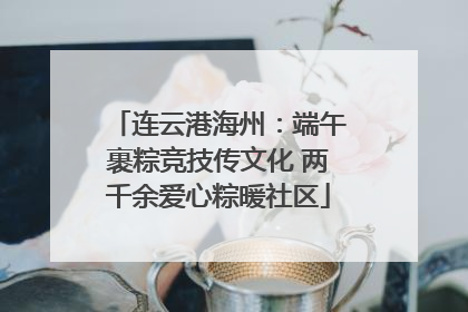 连云港海州：端午裹粽竞技传文化 两千余爱心粽暖社区