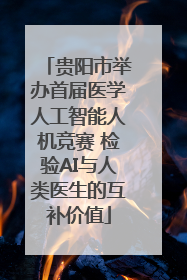 贵阳市举办首届医学人工智能人机竞赛 检验AI与人类医生的互补价值