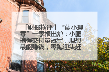 财报横评丨“蔚小理零”一季报出炉：小鹏摘得交付量冠军，理想最能赚钱，零跑迎头赶上，蔚来还在调整