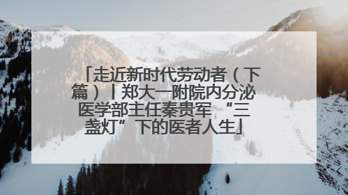 走近新时代劳动者（下篇）丨郑大一附院内分泌医学部主任秦贵军 “三盏灯”下的医者人生