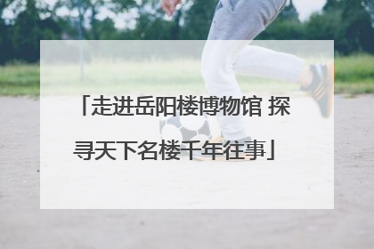 走进岳阳楼博物馆 探寻天下名楼千年往事