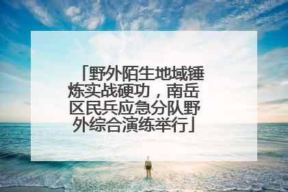 野外陌生地域锤炼实战硬功，南岳区民兵应急分队野外综合演练举行