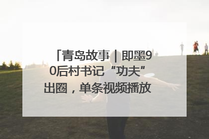 青岛故事｜即墨90后村书记“功夫”出圈，单条视频播放量过600万
