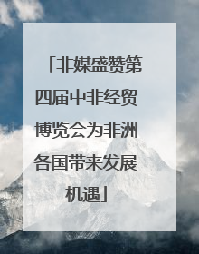 非媒盛赞第四届中非经贸博览会为非洲各国带来发展机遇