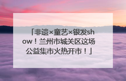 非遗×童艺×银发show！兰州市城关区这场公益集市火热开市！