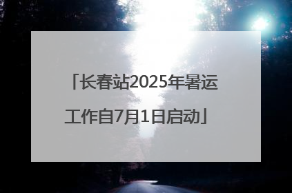 长春站2025年暑运工作自7月1日启动