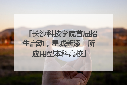 长沙科技学院首届招生启动，星城新添一所应用型本科高校