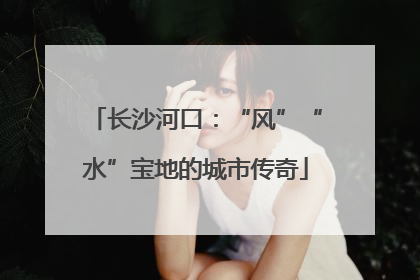长沙河口：“风”“水”宝地的城市传奇