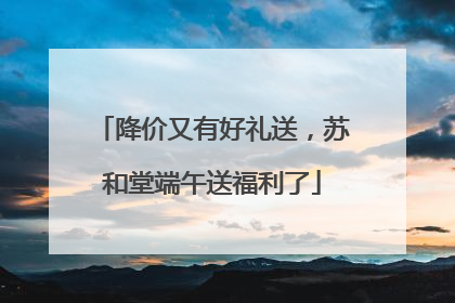 降价又有好礼送，苏和堂端午送福利了