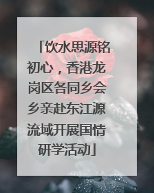 饮水思源铭初心，香港龙岗区各同乡会乡亲赴东江源流域开展国情研学活动