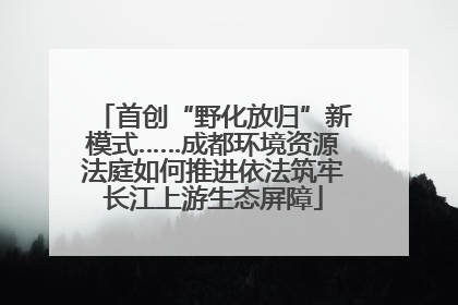 首创“野化放归”新模式……成都环境资源法庭如何推进依法筑牢长江上游生态屏障
