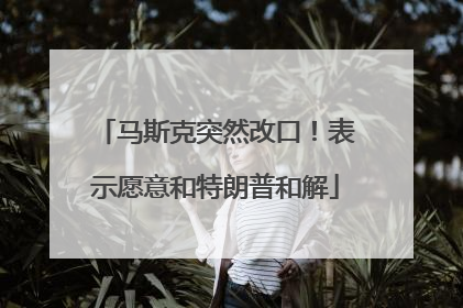 马斯克突然改口！表示愿意和特朗普和解