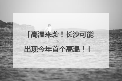 高温来袭！长沙可能出现今年首个高温！