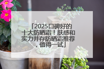 2025口碑好的十大防晒霜！肤感和实力并存防晒霜推荐，值得一试