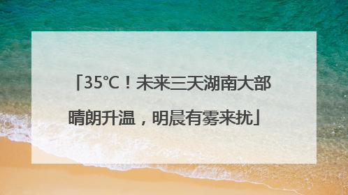 35℃！未来三天湖南大部晴朗升温，明晨有雾来扰