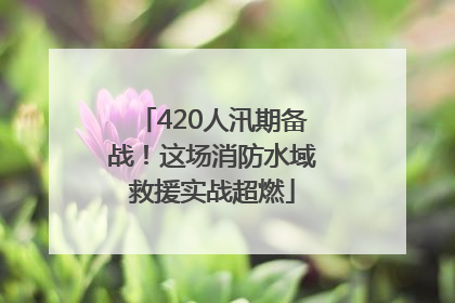 420人汛期备战！这场消防水域救援实战超燃