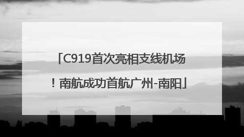 C919首次亮相支线机场！南航成功首航广州-南阳